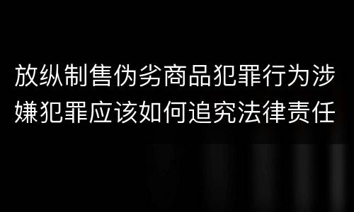 放纵制售伪劣商品犯罪行为涉嫌犯罪应该如何追究法律责任
