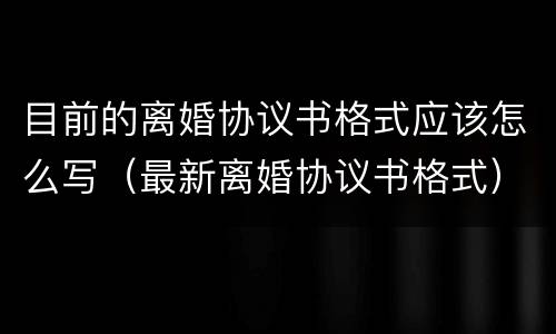 目前的离婚协议书格式应该怎么写（最新离婚协议书格式）