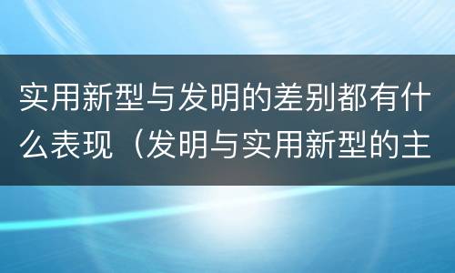 实用新型与发明的差别都有什么表现（发明与实用新型的主要区别）