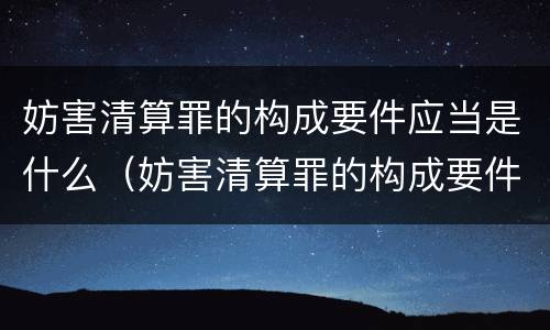 妨害清算罪的构成要件应当是什么（妨害清算罪的构成要件应当是什么意思）
