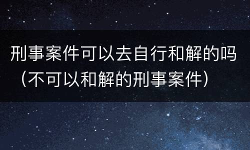 刑事案件可以去自行和解的吗（不可以和解的刑事案件）