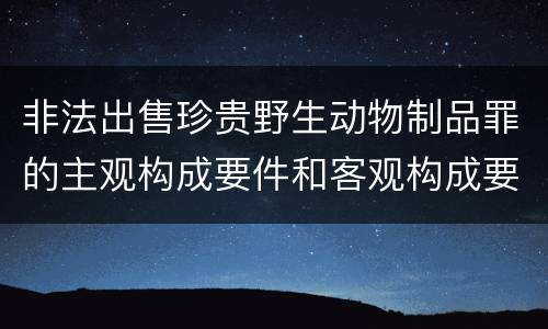 非法出售珍贵野生动物制品罪的主观构成要件和客观构成要件是哪些