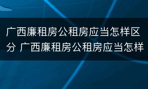 广西廉租房公租房应当怎样区分 广西廉租房公租房应当怎样区分户型