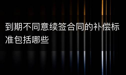 到期不同意续签合同的补偿标准包括哪些