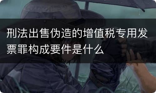刑法出售伪造的增值税专用发票罪构成要件是什么