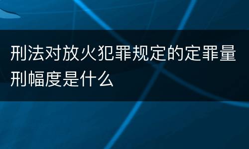 刑法对放火犯罪规定的定罪量刑幅度是什么
