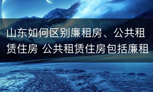 山东如何区别廉租房、公共租赁住房 公共租赁住房包括廉租房吗