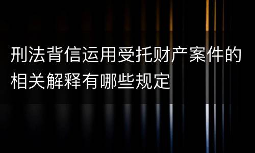 刑法背信运用受托财产案件的相关解释有哪些规定