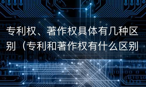专利权、著作权具体有几种区别（专利和著作权有什么区别）