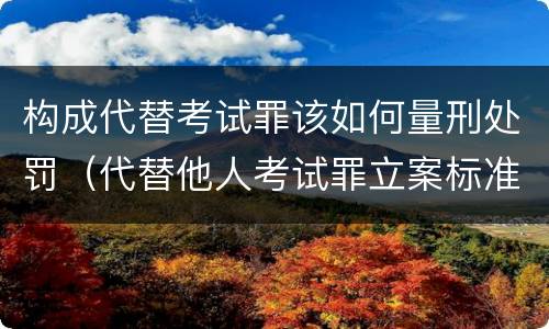 构成代替考试罪该如何量刑处罚（代替他人考试罪立案标准）