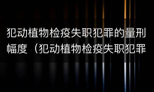 犯动植物检疫失职犯罪的量刑幅度（犯动植物检疫失职犯罪的量刑幅度有多大）