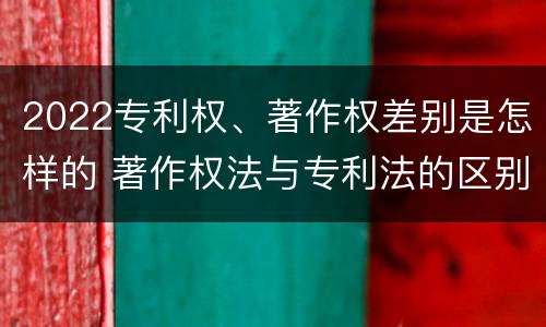 2022专利权、著作权差别是怎样的 著作权法与专利法的区别