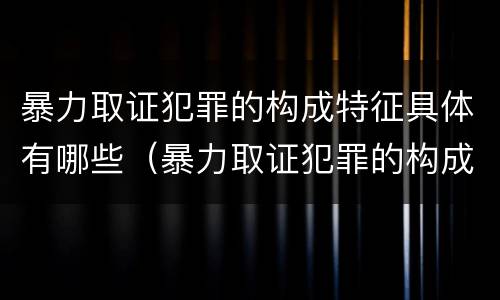 暴力取证犯罪的构成特征具体有哪些（暴力取证犯罪的构成特征具体有哪些要件）