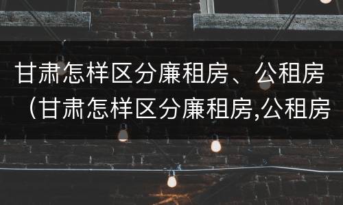 甘肃怎样区分廉租房、公租房（甘肃怎样区分廉租房,公租房呢）