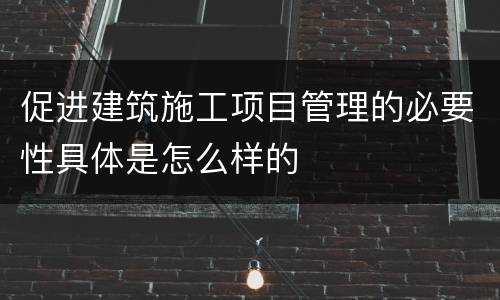 促进建筑施工项目管理的必要性具体是怎么样的