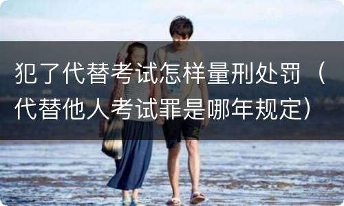犯了代替考试怎样量刑处罚（代替他人考试罪是哪年规定）