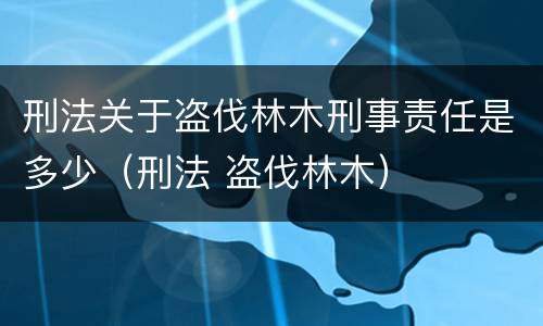 刑法关于盗伐林木刑事责任是多少（刑法 盗伐林木）