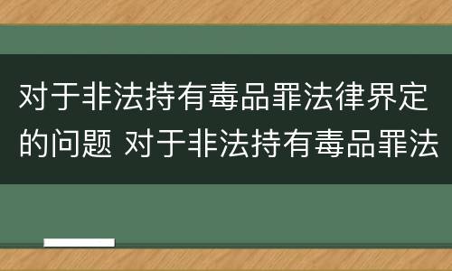 对于非法持有毒品罪法律界定的问题 对于非法持有毒品罪法律界定的问题有