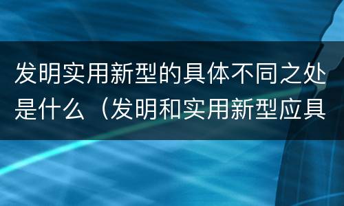 发明实用新型的具体不同之处是什么（发明和实用新型应具备的条件）