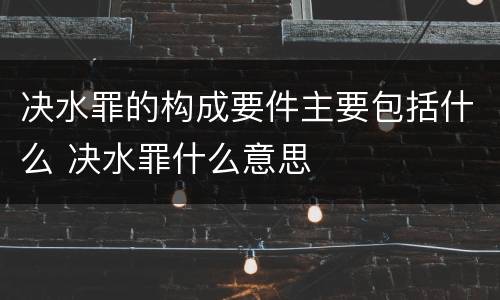 决水罪的构成要件主要包括什么 决水罪什么意思