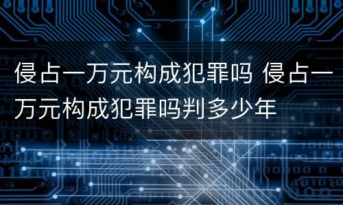 侵占一万元构成犯罪吗 侵占一万元构成犯罪吗判多少年
