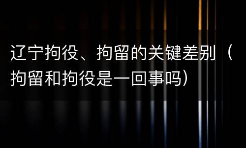 辽宁拘役、拘留的关键差别（拘留和拘役是一回事吗）