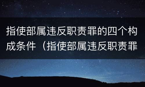 指使部属违反职责罪的四个构成条件（指使部属违反职责罪的四个构成条件是）