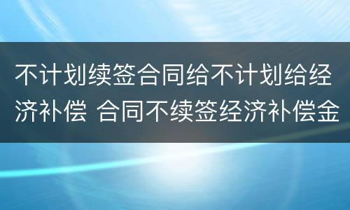 不计划续签合同给不计划给经济补偿 合同不续签经济补偿金