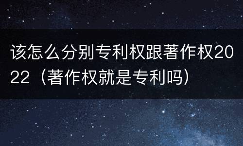 该怎么分别专利权跟著作权2022（著作权就是专利吗）