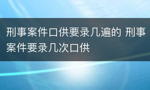 刑事案件口供要录几遍的 刑事案件要录几次口供