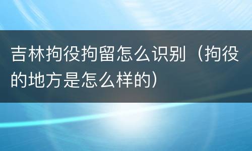 吉林拘役拘留怎么识别（拘役的地方是怎么样的）