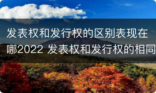 发表权和发行权的区别表现在哪2022 发表权和发行权的相同点