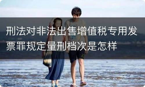 刑法对非法出售增值税专用发票罪规定量刑档次是怎样