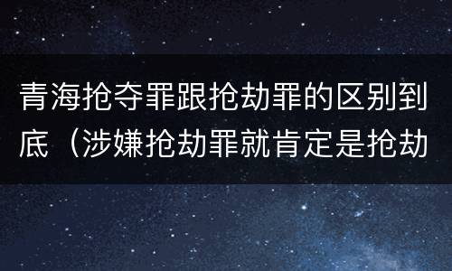 青海抢夺罪跟抢劫罪的区别到底（涉嫌抢劫罪就肯定是抢劫罪吗）