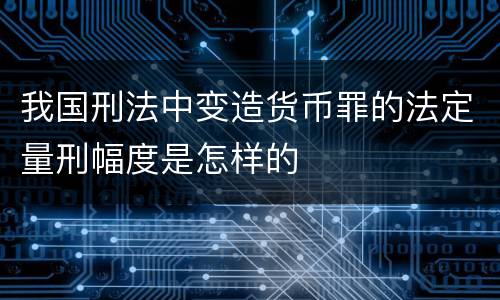 我国刑法中变造货币罪的法定量刑幅度是怎样的