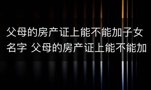 父母的房产证上能不能加子女名字 父母的房产证上能不能加子女名字呢