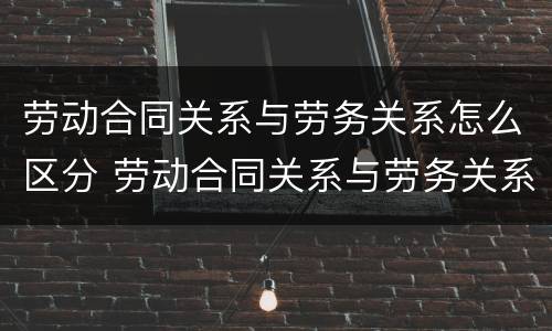 劳动合同关系与劳务关系怎么区分 劳动合同关系与劳务关系怎么区分的