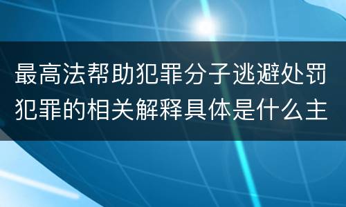 最高法帮助犯罪分子逃避处罚犯罪的相关解释具体是什么主要规定