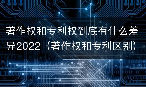 著作权和专利权到底有什么差异2022(著作权和专利区别)