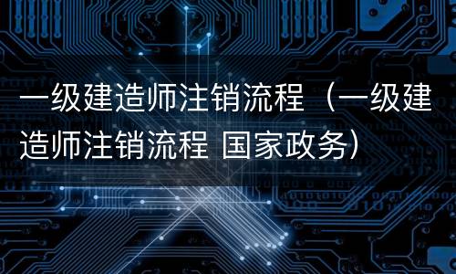 一级建造师注销流程（一级建造师注销流程 国家政务）
