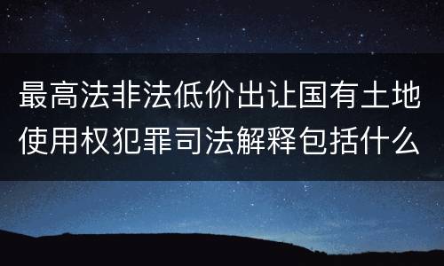 最高法非法低价出让国有土地使用权犯罪司法解释包括什么重要规定