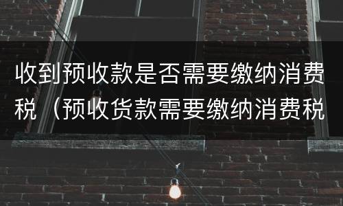 收到预收款是否需要缴纳消费税（预收货款需要缴纳消费税吗）