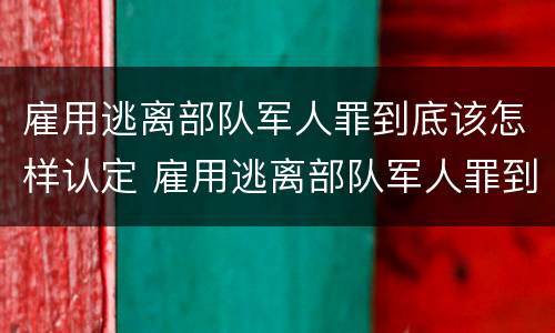 雇用逃离部队军人罪到底该怎样认定 雇用逃离部队军人罪到底该怎样认定呢