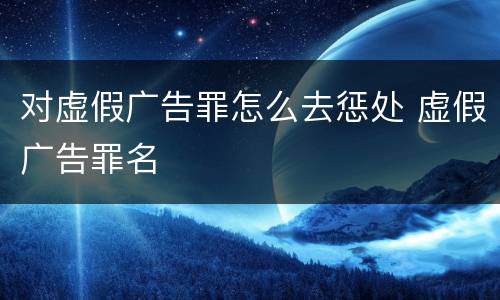 对虚假广告罪怎么去惩处 虚假广告罪名