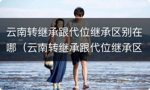 云南转继承跟代位继承区别在哪（云南转继承跟代位继承区别在哪儿）