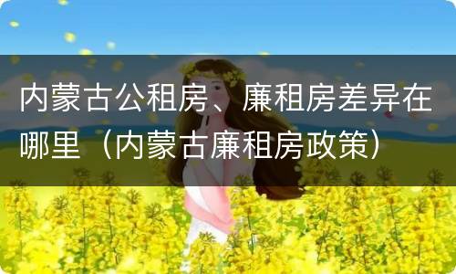 内蒙古公租房、廉租房差异在哪里（内蒙古廉租房政策）