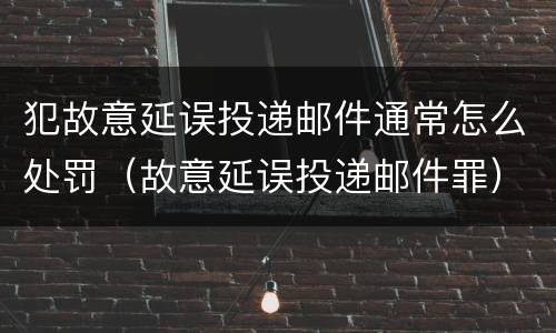 犯故意延误投递邮件通常怎么处罚（故意延误投递邮件罪）