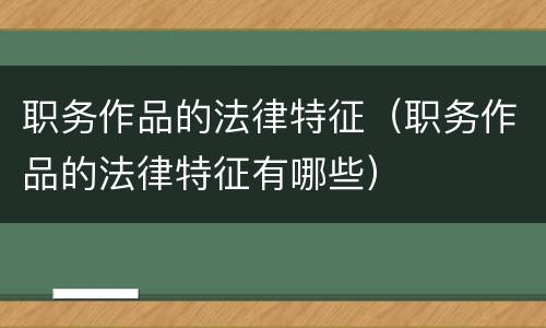 职务作品的法律特征(职务作品的法律特征有哪些)