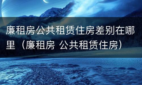 廉租房公共租赁住房差别在哪里(廉租房 公共租赁住房)