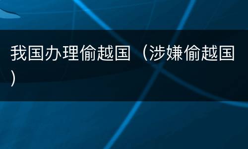 我国办理偷越国（涉嫌偷越国）